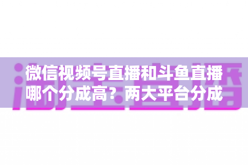 微信视频号直播和斗鱼直播哪个分成高?两大平台分成比例全面对比与主播变现选择指南 微信视频号直播和斗鱼直播哪个分成高?两大平台分成比例全面对比与主播变现选择指南