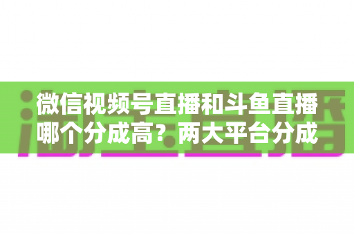 微信视频号直播和斗鱼直播哪个分成高?两大平台分成比例全面对比与主播变现选择指南 微信视频号直播和斗鱼直播哪个分成高?两大平台分成比例全面对比与主播变现选择指南
