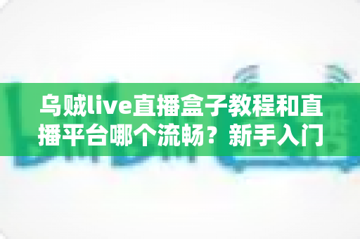 乌贼live直播盒子教程和直播平台哪个流畅?新手入门全指南与主流平台流畅度深度评测 乌贼live直播盒子教程和直播平台哪个流畅?新手入门全指南与主流平台流畅度深度评测
