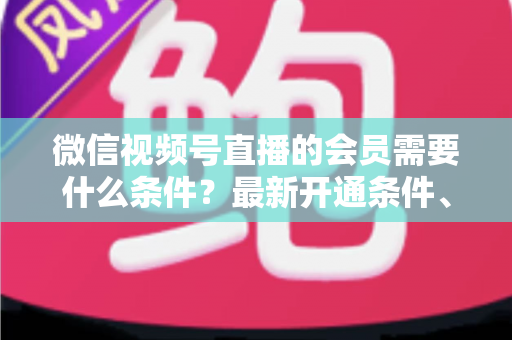 微信视频号直播的会员需要什么条件?最新开通条件、流程与运营指南全解析 微信视频号直播的会员需要什么条件?最新开通条件、流程与运营指南全解析