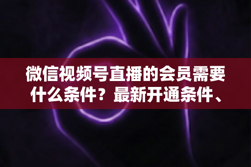 微信视频号直播的会员需要什么条件?最新开通条件、流程与运营指南全解析 微信视频号直播的会员需要什么条件?最新开通条件、流程与运营指南全解析