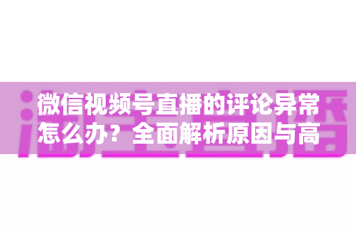 微信视频号直播的评论异常怎么办？全面解析原因与高效解决方案