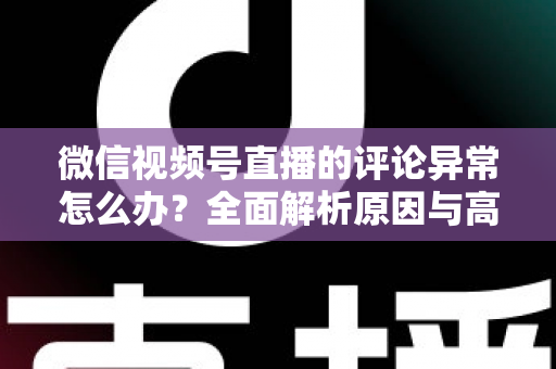 微信视频号直播的评论异常怎么办？全面解析原因与高效解决方案