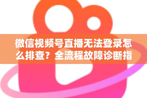 微信视频号直播无法登录怎么排查？全流程故障诊断指南，助你快速恢复开播