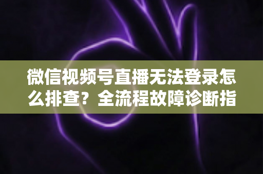 微信视频号直播无法登录怎么排查？全流程故障诊断指南，助你快速恢复开播
