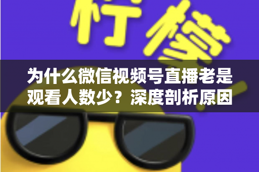 为什么微信视频号直播老是观看人数少?深度剖析原因与实用提升指南 为什么微信视频号直播老是观看人数少?深度剖析原因与实用提升指南