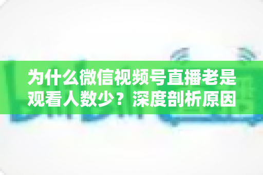 为什么微信视频号直播老是观看人数少?深度剖析原因与实用提升指南 为什么微信视频号直播老是观看人数少?深度剖析原因与实用提升指南