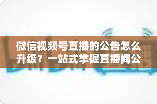 微信视频号直播的公告怎么升级?一站式掌握直播间公告升级技巧与高效运营指南 微信视频号直播的公告怎么升级?一站式掌握直播间公告升级技巧与高效运营指南