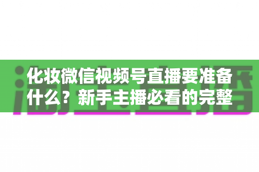 化妆微信视频号直播要准备什么?新手主播必看的完整开播清单与实操指南 化妆微信视频号直播要准备什么?新手主播必看的完整开播清单与实操指南