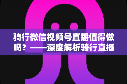 骑行微信视频号直播值得做吗？——深度解析骑行直播的变现潜力、实操路径与避坑指南