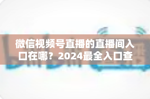 微信视频号直播的直播间入口在哪?2024最全入口查找指南与操作步骤详解 微信视频号直播的直播间入口在哪?2024最全入口查找指南与操作步骤详解