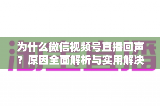 为什么微信视频号直播回声？原因全面解析与实用解决方案指南