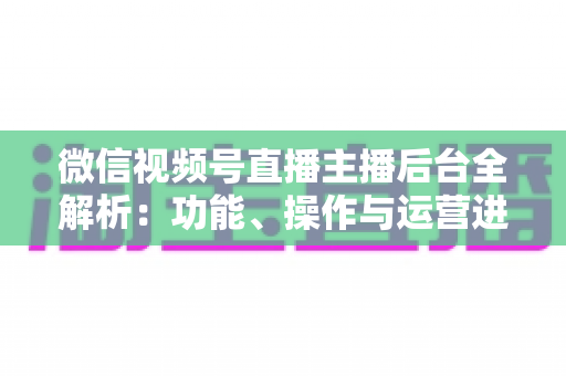 微信视频号直播主播后台全解析：功能、操作与运营进阶一站式指南