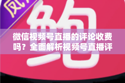 微信视频号直播的评论收费吗？全面解析视频号直播评论功能与相关付费项目的真相