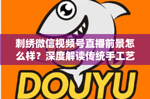 刺绣微信视频号直播前景怎么样?深度解读传统手工艺在私域直播时代的掘金机遇 刺绣微信视频号直播前景怎么样?深度解读传统手工艺在私域直播时代的掘金机遇