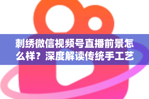 刺绣微信视频号直播前景怎么样?深度解读传统手工艺在私域直播时代的掘金机遇 刺绣微信视频号直播前景怎么样?深度解读传统手工艺在私域直播时代的掘金机遇