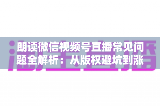 朗读微信视频号直播常见问题全解析：从版权避坑到涨粉变现的实战指南