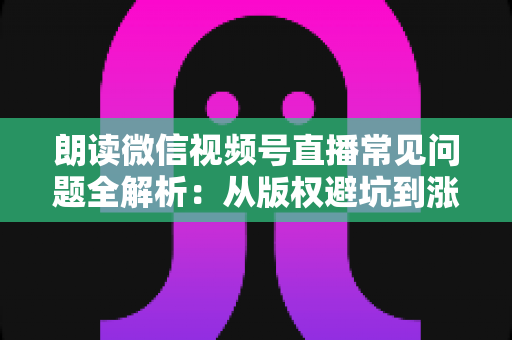 朗读微信视频号直播常见问题全解析：从版权避坑到涨粉变现的实战指南