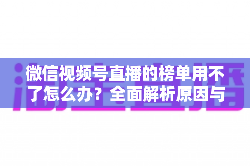 微信视频号直播的榜单用不了怎么办？全面解析原因与实用解决技巧，快速恢复正常使用