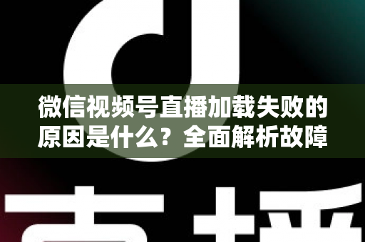 微信视频号直播加载失败的原因是什么？全面解析故障成因与高效解决办法