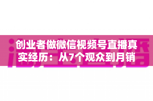 创业者做微信视频号直播真实经历:从7个观众到月销六位数,一位实体创业者的90天转型之路 创业者做微信视频号直播真实经历:从7个观众到月销六位数,一位实体创业者的90天转型之路