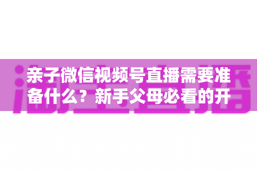 亲子微信视频号直播需要准备什么?新手父母必看的开播清单与避坑指南 亲子微信视频号直播需要准备什么?新手父母必看的开播清单与避坑指南