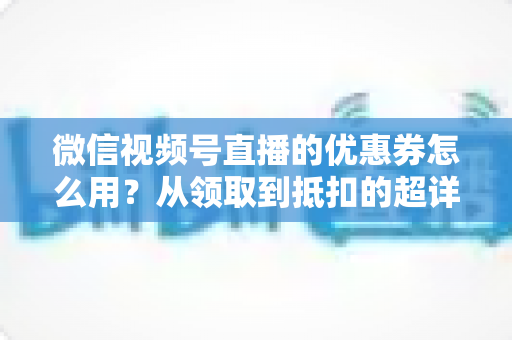 微信视频号直播的优惠券怎么用？从领取到抵扣的超详细实操指南