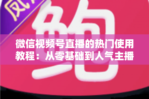 微信视频号直播的热门使用教程:从零基础到人气主播的完整实战指南 微信视频号直播的热门使用教程:从零基础到人气主播的完整实战指南