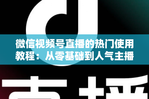 微信视频号直播的热门使用教程:从零基础到人气主播的完整实战指南 微信视频号直播的热门使用教程:从零基础到人气主播的完整实战指南