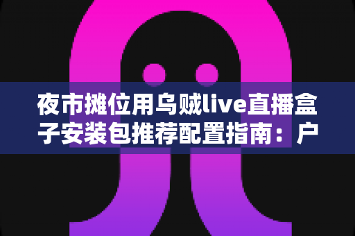 夜市摊位用乌贼live直播盒子安装包推荐配置指南:户外摆摊直播稳定不卡顿的完整方案 夜市摊位用乌贼live直播盒子安装包推荐配置指南:户外摆摊直播稳定不卡顿的完整方案