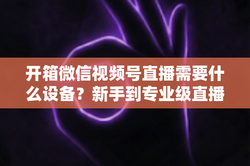 开箱微信视频号直播需要什么设备？新手到专业级直播设备全攻略