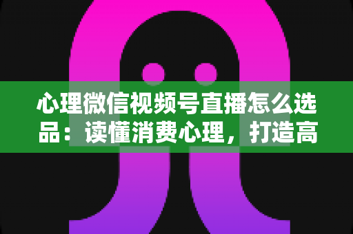 心理微信视频号直播怎么选品：读懂消费心理，打造高转化直播间的选品实战指南