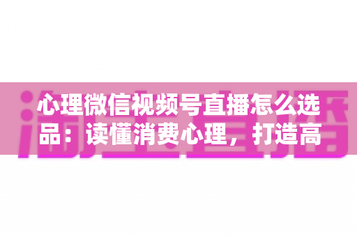 心理微信视频号直播怎么选品：读懂消费心理，打造高转化直播间的选品实战指南