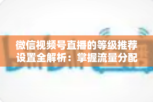 微信视频号直播的等级推荐设置全解析：掌握流量分配逻辑，让直播间人气与转化双提升