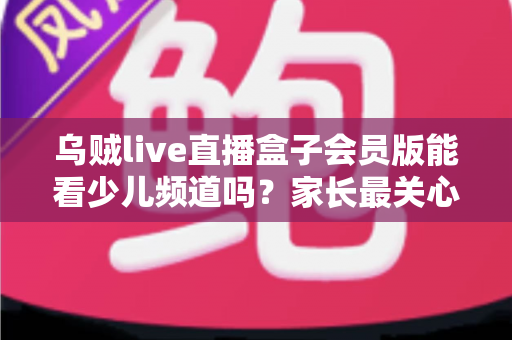 乌贼live直播盒子会员版能看少儿频道吗？家长最关心的观看问题全面解析