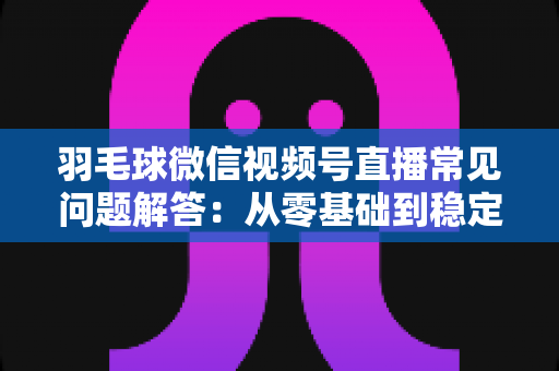 羽毛球微信视频号直播常见问题解答:从零基础到稳定开播的实战指南 羽毛球微信视频号直播常见问题解答:从零基础到稳定开播的实战指南
