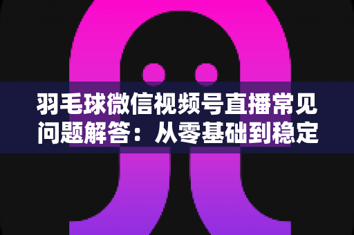 羽毛球微信视频号直播常见问题解答：从零基础到稳定开播的实战指南