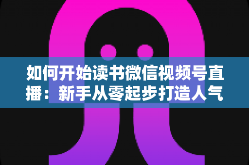 如何开始读书微信视频号直播:新手从零起步打造人气书屋的完整实战指南 如何开始读书微信视频号直播:新手从零起步打造人气书屋的完整实战指南