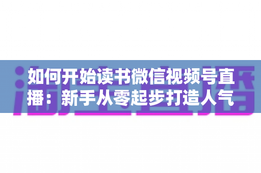 如何开始读书微信视频号直播：新手从零起步打造人气书屋的完整实战指南