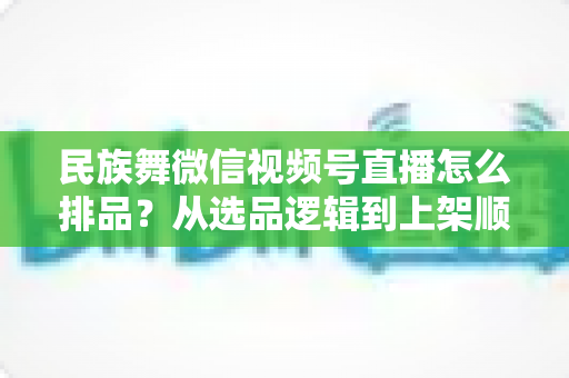 民族舞微信视频号直播怎么排品?从选品逻辑到上架顺序的全流程实战指南 民族舞微信视频号直播怎么排品?从选品逻辑到上架顺序的全流程实战指南
