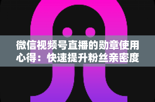 微信视频号直播的勋章使用心得:快速提升粉丝亲密度与直播间互动率的实战全攻略 微信视频号直播的勋章使用心得:快速提升粉丝亲密度与直播间互动率的实战全攻略