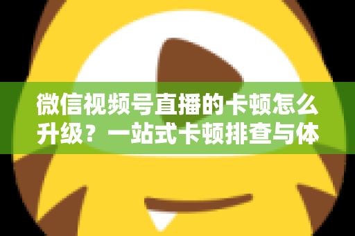 微信视频号直播的卡顿怎么升级？一站式卡顿排查与体验升级全攻略