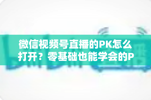 微信视频号直播的PK怎么打开？零基础也能学会的PK开启教程与涨粉攻略
