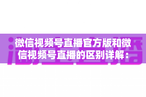 微信视频号直播官方版和微信视频号直播的区别详解：主播选对工具，开播效果翻倍