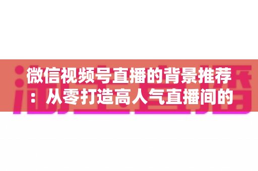微信视频号直播的背景推荐：从零打造高人气直播间的完整指南