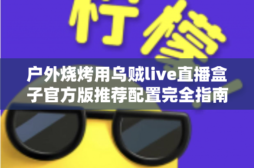 户外烧烤用乌贼live直播盒子官方版推荐配置完全指南:打造高清流畅的户外烧烤直播体验 户外烧烤用乌贼live直播盒子官方版推荐配置完全指南:打造高清流畅的户外烧烤直播体验