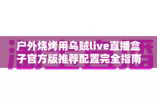 户外烧烤用乌贼live直播盒子官方版推荐配置完全指南:打造高清流畅的户外烧烤直播体验 户外烧烤用乌贼live直播盒子官方版推荐配置完全指南:打造高清流畅的户外烧烤直播体验