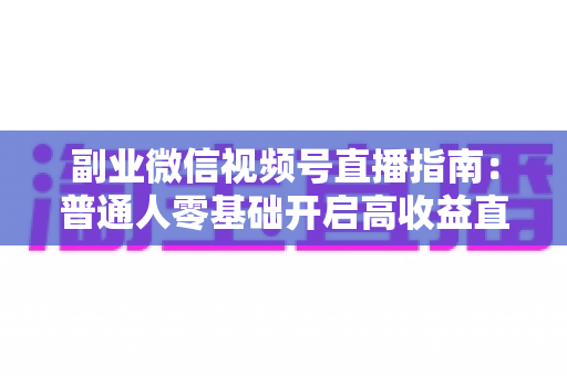 副业微信视频号直播指南：普通人零基础开启高收益直播副业的实战宝典
