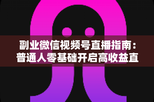 副业微信视频号直播指南：普通人零基础开启高收益直播副业的实战宝典