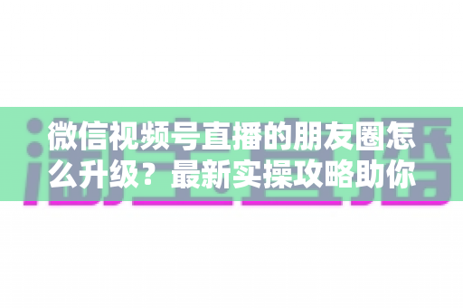 微信视频号直播的朋友圈怎么升级?最新实操攻略助你快速提升直播间曝光与私域流量 微信视频号直播的朋友圈怎么升级?最新实操攻略助你快速提升直播间曝光与私域流量